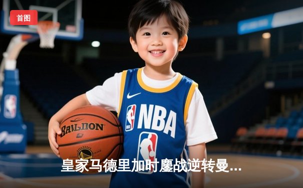 皇家马德里加时鏖战逆转曼城，欧冠卫冕之路再进一步